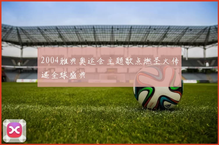 2004雅典奥运会主题歌点燃圣火传递全球盛典