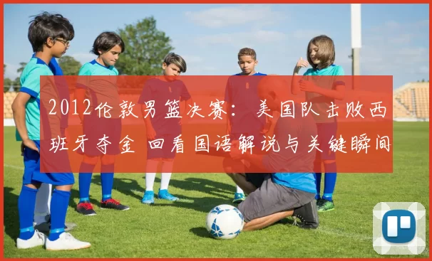 2012伦敦男篮决赛：美国队击败西班牙夺金 回看国语解说与关键瞬间