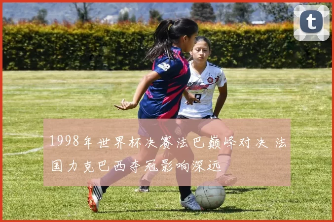 1998年世界杯决赛法巴巅峰对决 法国力克巴西夺冠影响深远