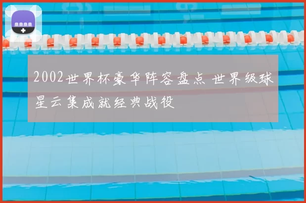 2002世界杯豪华阵容盘点 世界级球星云集成就经典战役