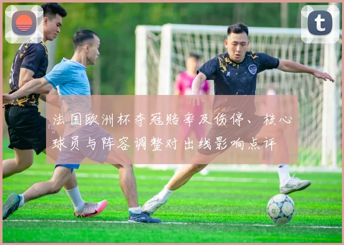 法国欧洲杯夺冠赔率及伤停、核心球员与阵容调整对出线影响点评