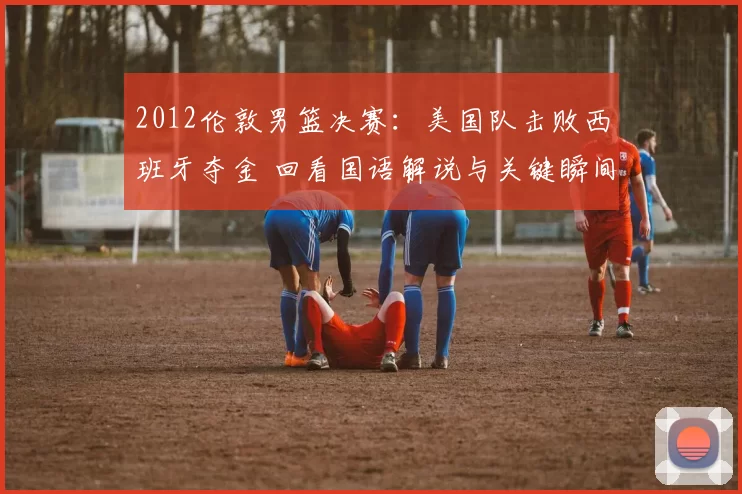2012伦敦男篮决赛:美国队击败西班牙夺金 回看国语解说与关键瞬间