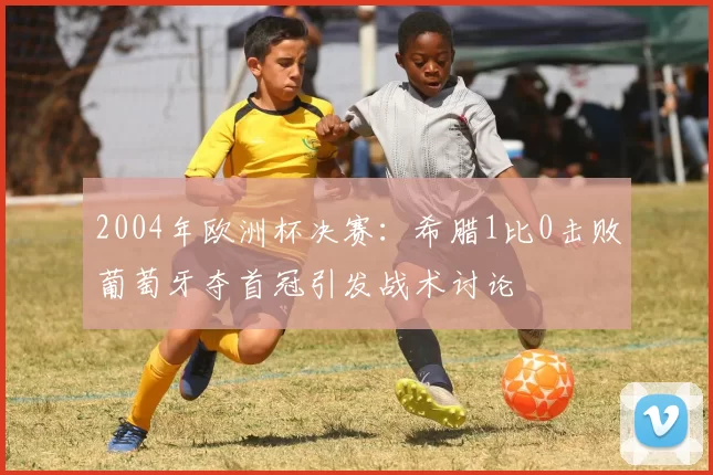 2004年欧洲杯决赛:希腊1比0击败葡萄牙夺首冠引发战术讨论