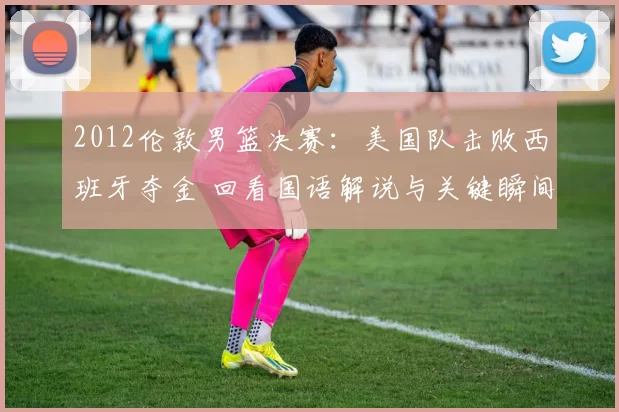 2012伦敦男篮决赛:美国队击败西班牙夺金 回看国语解说与关键瞬间