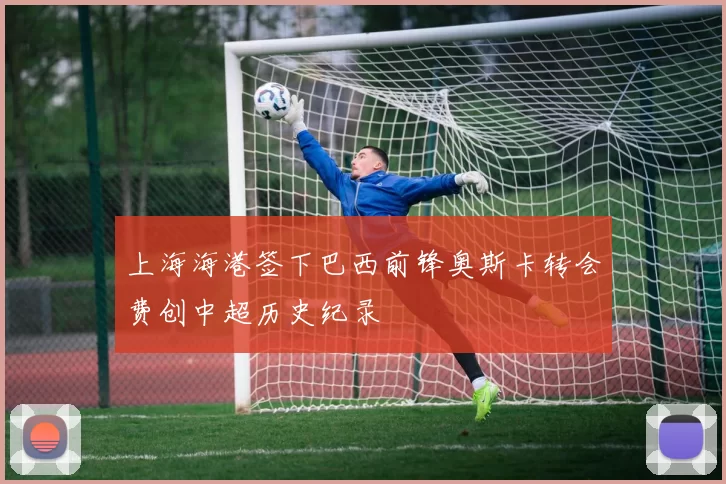 上海海港签下巴西前锋奥斯卡转会费创中超历史纪录