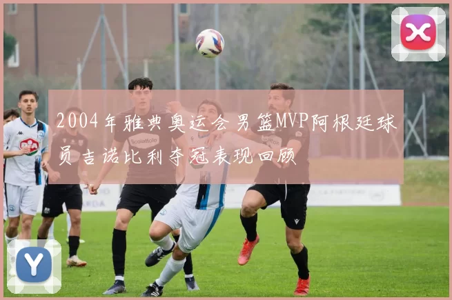 2004年雅典奥运会男篮MVP阿根廷球员吉诺比利夺冠表现回顾