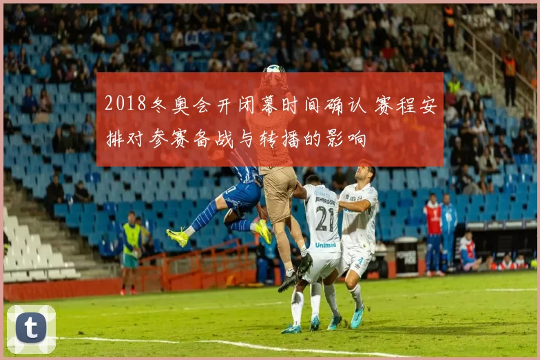 2018冬奥会开闭幕时间确认 赛程安排对参赛备战与转播的影响