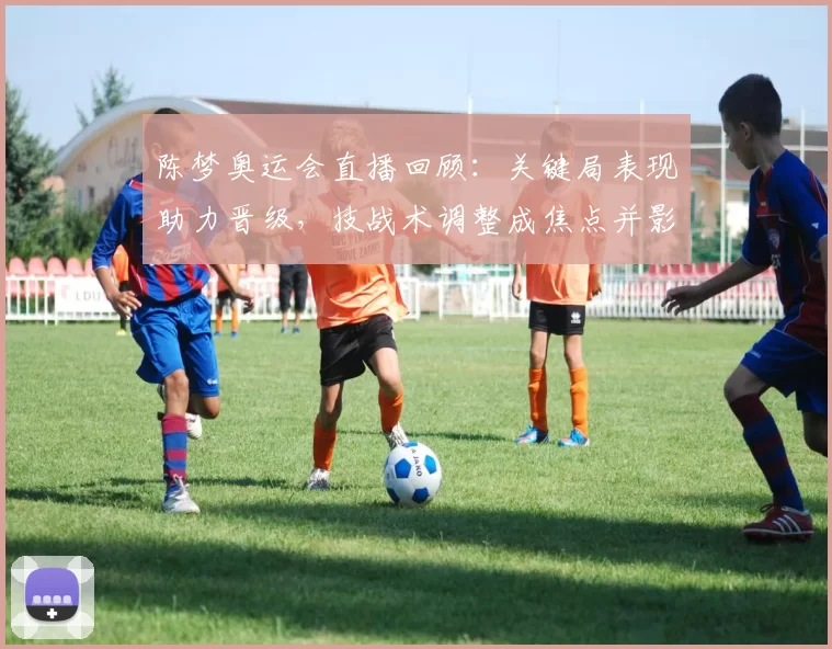 陈梦奥运会直播回顾：关键局表现助力晋级，技战术调整成焦点并影响后续赛程