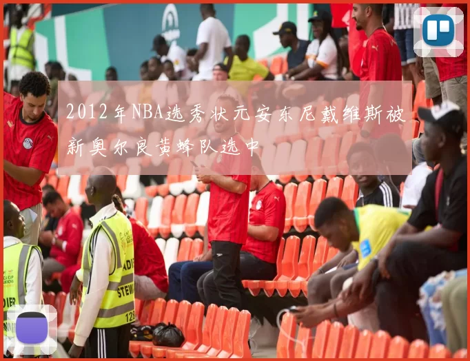 2012年NBA选秀状元安东尼戴维斯被新奥尔良黄蜂队选中