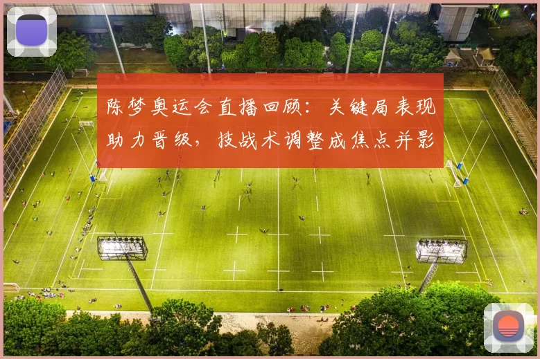 陈梦奥运会直播回顾:关键局表现助力晋级,技战术调整成焦点并影响后续赛程