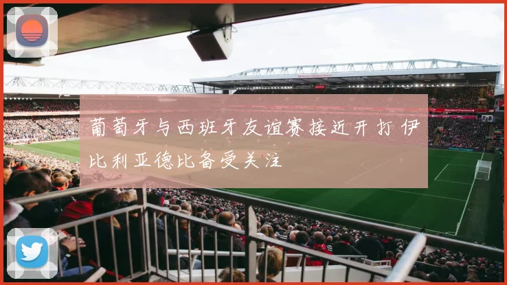 葡萄牙与西班牙友谊赛接近开打 伊比利亚德比备受关注