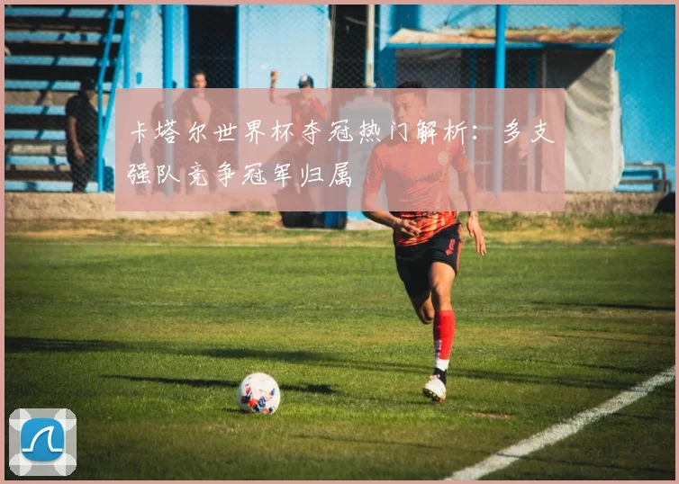 卡塔尔世界杯夺冠热门解析:多支强队竞争冠军归属