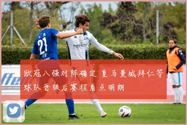 欧冠八强对阵确定 皇马曼城拜仁等球队晋级后赛程看点明朗