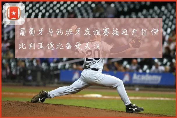 葡萄牙与西班牙友谊赛接近开打 伊比利亚德比备受关注