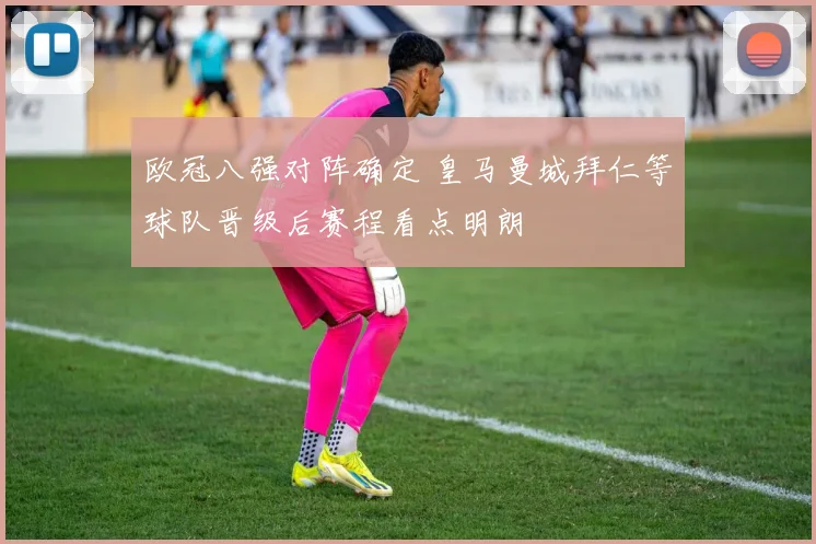欧冠八强对阵确定 皇马曼城拜仁等球队晋级后赛程看点明朗