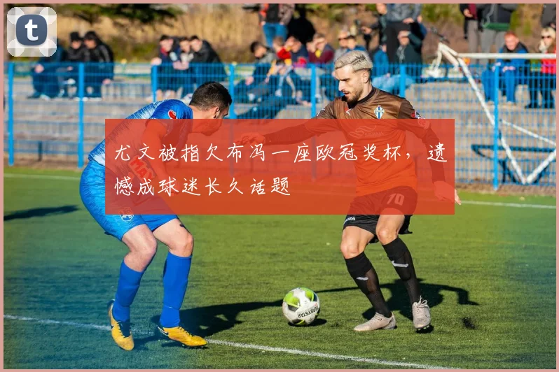 尤文被指欠布冯一座欧冠奖杯,遗憾成球迷长久话题